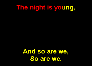 The night is young,

And so are-we,
So are we.