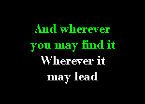 And Wherever

you may find it
Wherever it

may lead