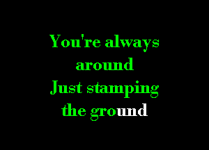 You're always
around
Just stamping

the ground