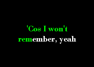 'Cos I won't

remember, yeah