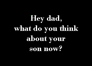 Hey dad,
what do you think

about your
son now?