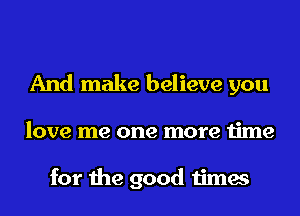 And make believe you
love me one more time

for the good times