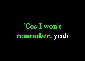 'Cos I won't

remember, yeah