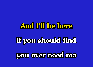 And I'll be here

if you should find

you ever need me