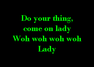 Do your thing,

come on lady

W 0h W011 woh W011
Lady