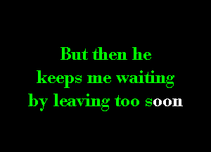 But then he

keeps me waiting
by leaving too soon