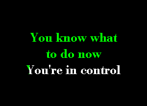 You know what
to do now

You're in control