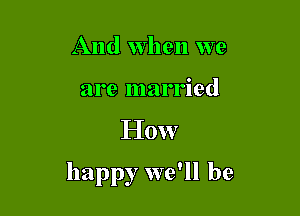 And when we
are married

How

happy we'll be
