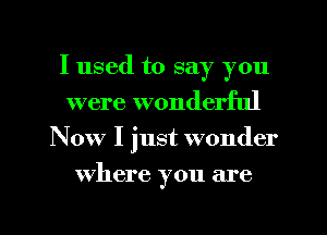 I used to say you
were wonderful
Now I just wonder
where you are