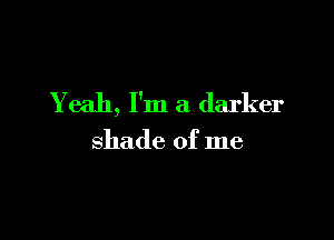 Yeah, I'm a darker

shade of me