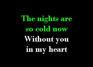 The nights are
so cold now

W ithout you
in my heart