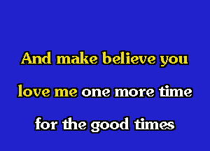 And make believe you
love me one more time

for the good times