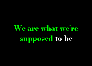 We are what we're

supposed to be