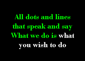 All dots and lines
that speak and say
What we do is What

you Wish to do