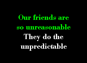 Our friends are
so unreasonable

They do the
unpredictable

g