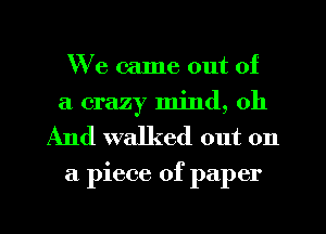 We came out of
a crazy mind, oh
And walked out on

a piece of paper