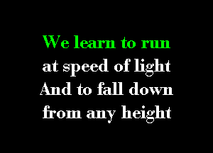 We learn to run
at speed of light
And to fall down

from any height

g