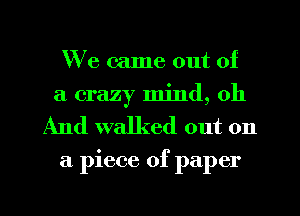 We came out of
a crazy mind, oh
And walked out on

a piece of paper