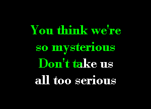 You think we're

so mysterious

Don't take us
all too serious