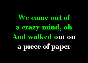 We came out of
a crazy mind, oh
And walked out on

a piece of paper
