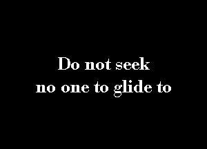 Do not seek

no one to glide t0