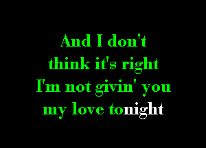 And I don't
think it's right

I'm not givinY you

my love tonight

g