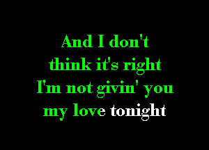 And I don't
think it's right

I'm not givinY you

my love tonight

g