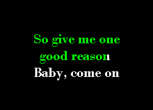 So give me one
good reason

Baby, come on