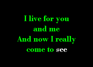 I live for you
and me

And now I really

come to see