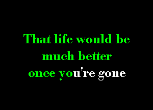 That life would be

much better

once you're gone

g