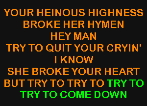 YOUR HEINOUS HIGHNESS
BROKE HER HYMEN
HEY MAN
TRY TO QUIT YOUR CRYIN'
I KNOW
SHE BROKEYOUR HEART

BUT TRY TO TRY TO TRY TO
TRY TO COME DOWN