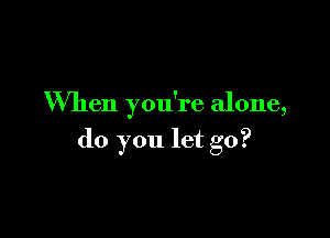 When you're alone,

do you let go?