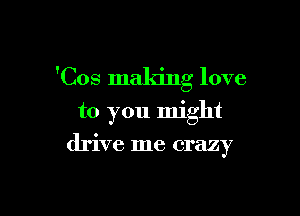 'Cos making love

to you might
drive me crazy