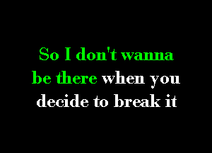 So I don't wanna

be there when you
decide to break it