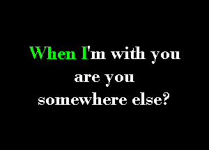 When I'm with you

are you
somewhere else?