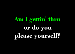 Am Igettin' thru

or do you
please yourself?