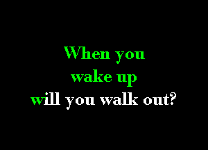 When you

wake up
Will you walk out?