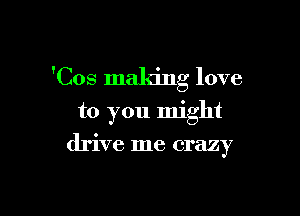 'Cos making love

to you might
drive me crazy