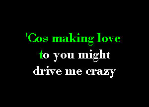 'Cos making love

to you might
drive me crazy