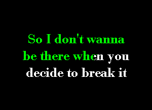 So I don't wanna

be there when you
decide to break it