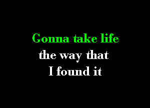 Gonna take life

the way that
I found it