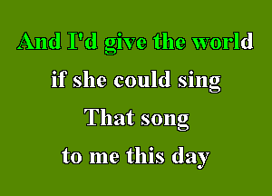 And I'd give the world

if she could sing

That song

to me this day