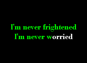 I'm never frightened
I'm never worried