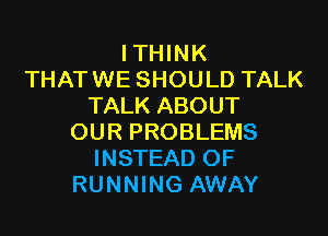 ITHINK
THATWE SHOULD TALK
TALK ABOUT

OUR PROBLEMS
INSTEAD OF
RUNNING AWAY