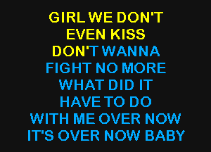 GIRLWE DON'T
EVEN KISS
DON'T WANNA
FIGHT NO MORE
WHAT DID IT
HAVE TO DO
WITH ME OVER NOW
IT'S OVER NOW BABY