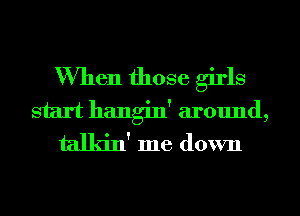 When those girls

start hangin' around,
talkin' me down