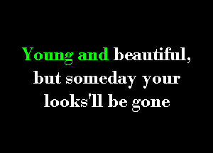 Young and beautiful,

but someday your

looks'll be gone