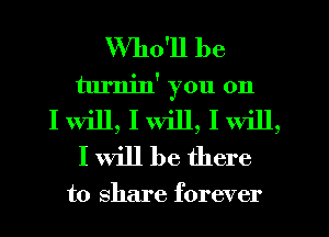 Who'll be
turnin' you on
I will, I will, I Will,
I Will be there

to share forever