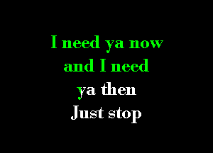 I need ya now
and I need

ya then

Just stop