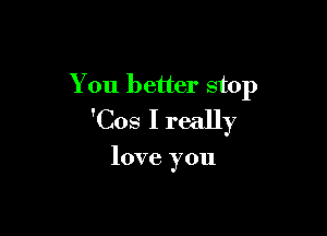 You better stop

'Cos I really

love you